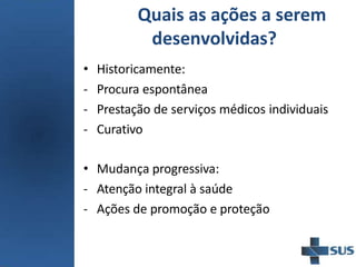 Quais as ações a serem
desenvolvidas?
• Historicamente:
- Procura espontânea
- Prestação de serviços médicos individuais
- Curativo
• Mudança progressiva:
- Atenção integral à saúde
- Ações de promoção e proteção
 