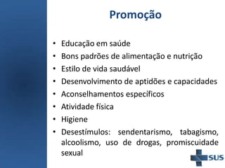 Promoção
• Educação em saúde
• Bons padrões de alimentação e nutrição
• Estilo de vida saudável
• Desenvolvimento de aptidões e capacidades
• Aconselhamentos específicos
• Atividade física
• Higiene
• Desestímulos: sendentarismo, tabagismo,
alcoolismo, uso de drogas, promiscuidade
sexual
 