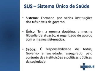 SUS – Sistema Único de Saúde
• Sistema: Formado por várias instituições
dos três níveis de governo
• Único: Tem a mesma doutrina, a mesma
filosofia de atuação, é organizado de acordo
com a mesma sistemática.
• Saúde:
Governo
É responsabilidade de
e sociedade, assegurado
todos,
pelo
conjunto das instituições e políticas públicas
da sociedade
 