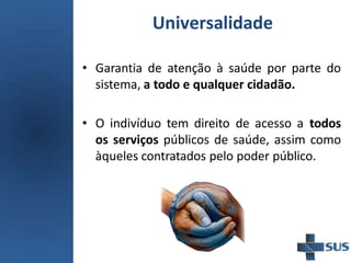 Universalidade
• Garantia de atenção à saúde por parte do
sistema, a todo e qualquer cidadão.
• O indivíduo tem direito de acesso a todos
os serviços públicos de saúde, assim como
àqueles contratados pelo poder público.
 