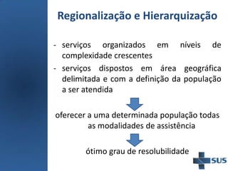 Regionalização e Hierarquização
- serviços organizados em níveis de
complexidade crescentes
- serviços dispostos em área geográfica
delimitada e com a definição da população
a ser atendida
oferecer a uma determinada população todas
as modalidades de assistência
ótimo grau de resolubilidade
 