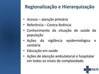 • Acesso – atenção primária
• Referência – Contra-ferência
• Conhecimento da situação de saúde da
população
• Ações da vigilância epidemiológica e
sanitária
• Educação em saúde
• Ações de atenção ambulatorial e hospitalar
em todos os níveis de complexidade.
Regionalização e Hierarquização
 