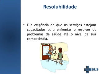 Resolubilidade
• É a exigência de que os serviços estejam
capacitados para enfrentar e resolver os
problemas de saúde até o nível da sua
competência.
 