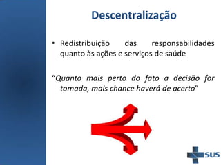 Descentralização
• Redistribuição das responsabilidades
quanto às ações e serviços de saúde
“Quanto mais perto do fato a decisão for
tomada, mais chance haverá de acerto”
 