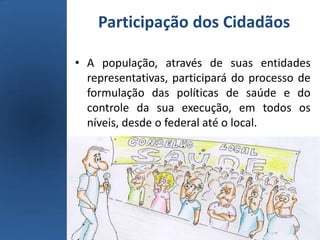 Participação dos Cidadãos
• A população, através de suas entidades
representativas, participará do processo de
formulação das políticas de saúde e do
controle da sua execução, em todos os
níveis, desde o federal até o local.
 