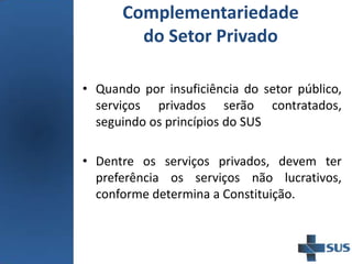 Complementariedade
do Setor Privado
• Quando por insuficiência do setor público,
serviços privados serão contratados,
seguindo os princípios do SUS
• Dentre os serviços privados, devem ter
preferência os serviços não lucrativos,
conforme determina a Constituição.
 