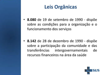 Leis Orgânicas
• 8.080 de 19 de setembro de 1990 - dispõe
sobre as condições para a organização e o
funcionamento dos serviços
• 8.142 de 28 de dezembro de 1990 - dispõe
sobre a participação da comunidade e das
transferências intergovernamentais de
recursos financeiros na área da saúde
 