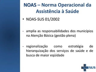 NOAS – Norma Operacional da
Assistência à Saúde
• NOAS-SUS 01/2002
- amplia as responsabilidades dos municípios
na Atenção Básica (gestão plena)
- regionalização como estratégia de
hierarquização dos serviços de saúde e de
busca de maior eqüidade
 