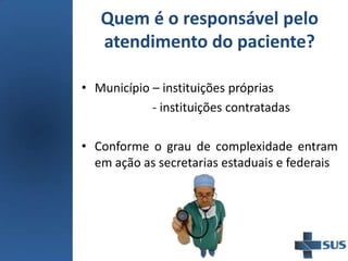Quem é o responsável pelo
atendimento do paciente?
• Município – instituições próprias
- instituições contratadas
• Conforme o grau de complexidade entram
em ação as secretarias estaduais e federais
 