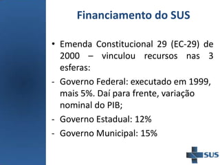 Financiamento do SUS
• Emenda Constitucional 29 (EC-29) de
2000 – vinculou recursos nas 3
esferas:
- Governo Federal: executado em 1999,
mais 5%. Daí para frente, variação
nominal do PIB;
- Governo Estadual: 12%
- Governo Municipal: 15%
 