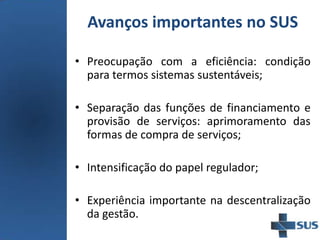 Avanços importantes no SUS
• Preocupação com a eficiência: condição
para termos sistemas sustentáveis;
• Separação das funções de financiamento e
provisão de serviços: aprimoramento das
formas de compra de serviços;
• Intensificação do papel regulador;
• Experiência importante na descentralização
da gestão.
 