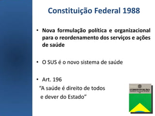 Constituição Federal 1988
• Nova formulação política e organizacional
para o reordenamento dos serviços e ações
de saúde
• O SUS é o novo sistema de saúde
• Art. 196
“A saúde é direito de todos
e dever do Estado”
 