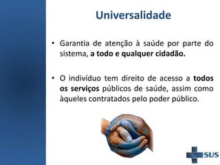 Universalidade
• Garantia de atenção à saúde por parte do
sistema, a todo e qualquer cidadão.
• O indivíduo tem direito de acesso a todos
os serviços públicos de saúde, assim como
àqueles contratados pelo poder público.
 