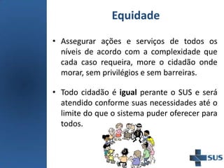 Equidade
• Assegurar ações e serviços de todos os
níveis de acordo com a complexidade que
cada caso requeira, more o cidadão onde
morar, sem privilégios e sem barreiras.
• Todo cidadão é igual perante o SUS e será
atendido conforme suas necessidades até o
limite do que o sistema puder oferecer para
todos.
 