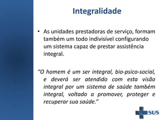 Integralidade
• As unidades prestadoras de serviço, formam
também um todo indivisível configurando
um sistema capaz de prestar assistência
integral.
“O homem é um ser integral, bio-psico-social,
e deverá ser atendido com esta visão
integral por um sistema de saúde também
integral, voltado a promover, proteger e
recuperar sua saúde.”
 