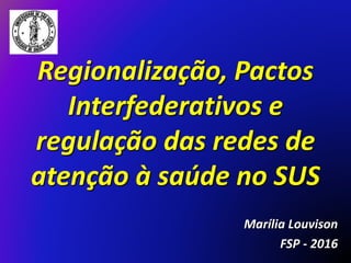 Regionalização, Pactos
Interfederativos e
regulação das redes de
atenção à saúde no SUS
Marília Louvison
FSP - 2016
 