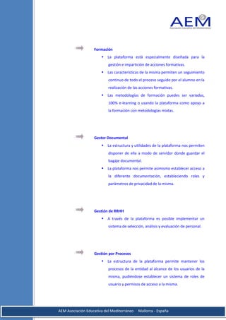 Formación
                          La plataforma está especialmente diseñada para la
                           gestión e impartición de acciones formativas.
                          Las características de la misma permiten un seguimiento
                           continuo de todo el proceso seguido por el alumno en la
                           realización de las acciones formativas.
                          Las metodologías de formación puedes ser variadas,
                           100% e-learning o usando la plataforma como apoyo a
                           la formación con metodologías mixtas.




                   Gestor Documental
                          La estructura y utilidades de la plataforma nos permiten
                           disponer de ella a modo de servidor donde guardar el
                           bagaje documental.
                          La plataforma nos permite asimismo establecer acceso a
                           la diferente documentación, estableciendo roles y
                           parámetros de privacidad de la misma.




                   Gestión de RRHH
                          A través de la plataforma es posible implementar un
                           sistema de selección, análisis y evaluación de personal.




                   Gestión por Procesos
                          La estructura de la plataforma permite mantener los
                           procesos de la entidad al alcance de los usuarios de la
                           misma, pudiéndose establecer un sistema de roles de
                           usuario y permisos de acceso a la misma.




AEM Asociación Educativa del Mediterráneo    Mallorca - España
 