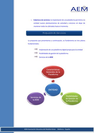 o Cobertura de servicios: la implantación de una plataforma permitirá a la
            entidad nuevos planteamientos de actividad y servicios sin dejar de
            mantener todos los ofertados hasta el momento.




    La propuesta que presentamos a continuación, se fundamenta en tres pilares
    fundamentales:


                     Implantación de una plataforma digital propia para la entidad

                     Posibilidades de gestión de la plataforma.

                     Servicios de la AEM




AEM Asociación Educativa del Mediterráneo      Mallorca - España
 