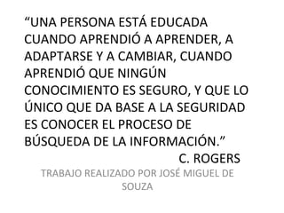 “UNA PERSONA ESTÁ EDUCADA
CUANDO APRENDIÓ A APRENDER, A
ADAPTARSE Y A CAMBIAR, CUANDO
APRENDIÓ QUE NINGÚN
CONOCIMIENTO ES SEGURO, Y QUE LO
ÚNICO QUE DA BASE A LA SEGURIDAD
ES CONOCER EL PROCESO DE
BÚSQUEDA DE LA INFORMACIÓN.”
                       C. ROGERS
  TRABAJO REALIZADO POR JOSÉ MIGUEL DE
                 SOUZA
 