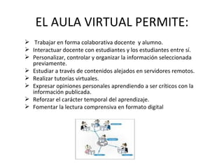 EL AULA VIRTUAL PERMITE:
 Trabajar en forma colaborativa docente y alumno.
 Interactuar docente con estudiantes y los estudiantes entre sí.
 Personalizar, controlar y organizar la información seleccionada
  previamente.
 Estudiar a través de contenidos alejados en servidores remotos.
 Realizar tutorías virtuales.
 Expresar opiniones personales aprendiendo a ser críticos con la
  información publicada.
 Reforzar el carácter temporal del aprendizaje.
 Fomentar la lectura comprensiva en formato digital
 