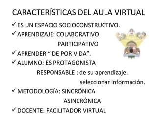 CARACTERÍSTICAS DEL AULA VIRTUAL
 ES UN ESPACIO SOCIOCONSTRUCTIVO.
 APRENDIZAJE: COLABORATIVO
               PARTICIPATIVO
 APRENDER “ DE POR VIDA”.
 ALUMNO: ES PROTAGONISTA
       RESPONSABLE : de su aprendizaje.
                      seleccionar información.
 METODOLOGÍA: SINCRÓNICA
                 ASINCRÓNICA
 DOCENTE: FACILITADOR VIRTUAL
 