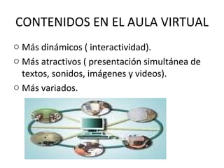 CONTENIDOS EN EL AULA VIRTUAL
o Más dinámicos ( interactividad).
o Más atractivos ( presentación simultánea de
  textos, sonidos, imágenes y videos).
o Más variados.
 