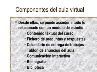 Componentes del aula virtual
   Desde ellas, se puede acceder a todo lo
    relacionado con un módulo de estudio:
        • Contenido textual del curso
        • Fichero de preguntas y respuestas
        • Calendario de entrega de trabajos
        • Tablón de anuncios del aula
        • Comunicación interactiva
        • Bibliografía
        • Biblioteca
 