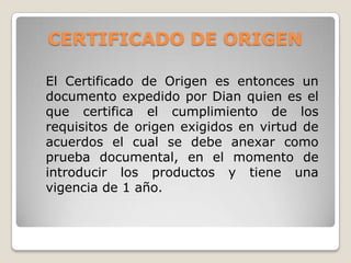 CERTIFICADO DE ORIGEN

El Certificado de Origen es entonces un
documento expedido por Dian quien es el
que certifica el cumplimiento de los
requisitos de origen exigidos en virtud de
acuerdos el cual se debe anexar como
prueba documental, en el momento de
introducir los productos y tiene una
vigencia de 1 año.
 