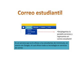 •Desplegamos la
                                                    pestaña servicios y
                                                    ingresamos en
                                                    correo estudiantil

Es un servicio que se le ofrece a los estudiantes de Uniminuto, en
asocio con Google, el cual ofrece toda su tecnología en servicios
de correo
 