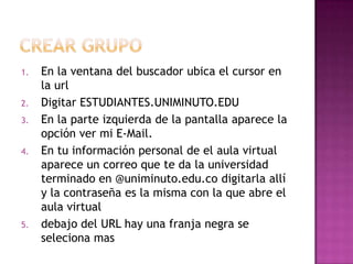 1.   En la ventana del buscador ubica el cursor en
     la url
2.   Digitar ESTUDIANTES.UNIMINUTO.EDU
3.   En la parte izquierda de la pantalla aparece la
     opción ver mi E-Mail.
4.   En tu información personal de el aula virtual
     aparece un correo que te da la universidad
     terminado en @uniminuto.edu.co digitarla allí
     y la contraseña es la misma con la que abre el
     aula virtual
5.   debajo del URL hay una franja negra se
     seleciona mas
 