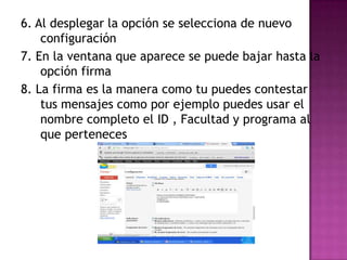 6. Al desplegar la opción se selecciona de nuevo
    configuración
7. En la ventana que aparece se puede bajar hasta la
    opción firma
8. La firma es la manera como tu puedes contestar
    tus mensajes como por ejemplo puedes usar el
    nombre completo el ID , Facultad y programa al
    que perteneces
 