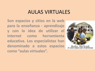 AULAS VIRTUALES
Son espacios y sitios en la web
para la enseñanza - aprendizaje
y con la idea de utilizar el
internet como herramienta
educativa. Los especialistas han
denominado a estos espacios
como “aulas virtuales”.
 
