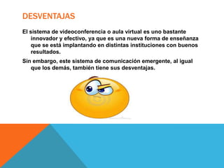 DESVENTAJAS
El sistema de videoconferencia o aula virtual es uno bastante
innovador y efectivo, ya que es una nueva forma de enseñanza
que se está implantando en distintas instituciones con buenos
resultados.

Sin embargo, este sistema de comunicación emergente, al igual
que los demás, también tiene sus desventajas.

 