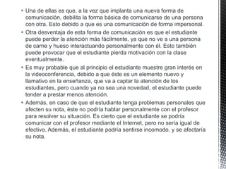  Una de ellas es que, a la vez que implanta una nueva forma de
comunicación, debilita la forma básica de comunicarse de una persona
con otra. Esto debido a que es una comunicación de forma impersonal.
 Otra desventaja de esta forma de comunicación es que el estudiante
puede perder la atención más fácilmente, ya que no ve a una persona
de carne y hueso interactuando personalmente con él. Esto también
puede provocar que el estudiante pierda motivación con la clase
eventualmente.
 Es muy probable que al principio el estudiante muestre gran interés en
la videoconferencia, debido a que éste es un elemento nuevo y
llamativo en la enseñanza, que va a captar la atención de los
estudiantes, pero cuando ya no sea una novedad, el estudiante puede
tender a prestar menos atención.
 Además, en caso de que el estudiante tenga problemas personales que
afecten su nota, éste no podría hablar personalmente con el profesor
para resolver su situación. Es cierto que el estudiante se podría
comunicar con el profesor mediante el Internet, pero no sería igual de
efectivo. Además, el estudiante podría sentirse incomodo, y se afectaría
su nota.

 