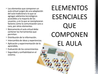  Los elementos que componen un
aula virtual surgen de una adaptación
del aula tradicional a la que se
agregan adelantos tecnológicos
accesibles a la mayoría de los
usuarios, y en la que se reemplazaran
factores como la comunicación cara a
cara, por otros elementos.
 Básicamente el aula virtual debe
contener las herramientas que
permitan:
 Distribución de la información.
 Intercambio de ideas y experiencias.
 Aplicación y experimentación de lo
aprendido,
 Evaluación de los conocimientos
 Seguridad y confiabilidad en el
sistema.

ELEMENTOS
ESENCIALES
QUE
COMPONEN
EL AULA

 