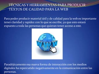 TÉCNICAS Y HERRAMIENTAS PARA PRODUCIR
TEXTOS DE CALIDAD PARA LA WEB
Para poder producir material útil y de calidad para la web es importante
tener claridad y rapidez con lo que se escribe, ya que esto estará
expuesto a toda las personas que quieran tener acceso a este.

Paradójicamente esa nueva forma de interacción con los medios
digitales ha repercutido negativamente en la comunicación entre las
personas.

 