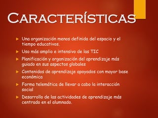 Características
 Una organización menos definida del espacio y el
tiempo educativos.
 Uso más amplio e intensivo de las TIC
 Planificación y organización del aprendizaje más
guiado en sus aspectos globales
 Contenidos de aprendizaje apoyados con mayor base
económica
 Forma telemática de llevar a cabo la interacción
social
 Desarrollo de las actividades de aprendizaje más
centrado en el alumnado.
 