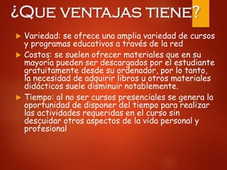 ¿Que ventajas tiene?
 Variedad: se ofrece una amplia variedad de cursos
y programas educativos a través de la red
 Costos: se suelen ofrecer materiales que en su
mayoría pueden ser descargados por el estudiante
gratuitamente desde su ordenador, por lo tanto,
la necesidad de adquirir libros u otros materiales
didácticos suele disminuir notablemente.
 Tiempo: al no ser cursos presenciales se genera la
oportunidad de disponer del tiempo para realizar
las actividades requeridas en el curso sin
descuidar otros aspectos de la vida personal y
profesional
 