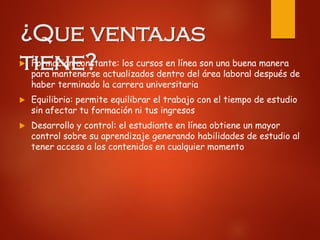 ¿Que ventajas
tiene? Formación constante: los cursos en línea son una buena manera
para mantenerse actualizados dentro del área laboral después de
haber terminado la carrera universitaria
 Equilibrio: permite equilibrar el trabajo con el tiempo de estudio
sin afectar tu formación ni tus ingresos
 Desarrollo y control: el estudiante en línea obtiene un mayor
control sobre su aprendizaje generando habilidades de estudio al
tener acceso a los contenidos en cualquier momento
 