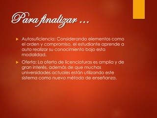 Para finalizar …
 Autosuficiencia: Considerando elementos como
el orden y compromiso, el estudiante aprende a
auto realizar su conocimiento bajo esta
modalidad.
 Oferta: La oferta de licenciaturas es amplia y de
gran interés, además de que muchas
universidades actuales están utilizando este
sistema como nuevo método de enseñanza.
 