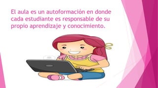 El aula es un autoformación en donde
cada estudiante es responsable de su
propio aprendizaje y conocimiento.