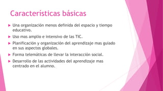 Características básicas
Una organización menos definida del espacio y tiempo
educativo.
Uso mas amplio e intensivo de las TIC.
Planificación y organización del aprendizaje mas guiado
en sus aspectos globales.
Forma telemáticas de llevar la interacción social.
Desarrollo de las actividades del aprendizaje mas
centrado en el alumno.