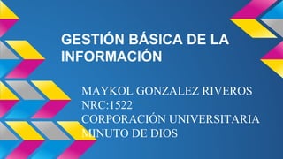 GESTIÓN BÁSICA DE LA 
INFORMACIÓN 
MAYKOL GONZALEZ RIVEROS 
NRC:1522 
CORPORACIÓN UNIVERSITARIA 
MINUTO DE DIOS 
 