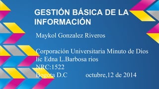 GESTIÓN BÁSICA DE LA
INFORMACIÓN
Maykol Gonzalez Riveros
Corporación Universitaria Minuto de Dios
lic Edna L.Barbosa rios
NRC:1522
Bogota D.C octubre,12 de 2014
 