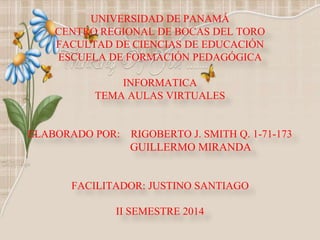 UNIVERSIDAD DE PANAMÁ 
CENTRO REGIONAL DE BOCAS DEL TORO 
FACULTAD DE CIENCIAS DE EDUCACIÓN 
ESCUELA DE FORMACIÓN PEDAGÓGICA 
INFORMATICA 
TEMA AULAS VIRTUALES 
ELABORADO POR: RIGOBERTO J. SMITH Q. 1-71-173 
GUILLERMO MIRANDA 
FACILITADOR: JUSTINO SANTIAGO 
II SEMESTRE 2014 
 