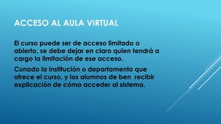 ACCESO AL AULA VIRTUAL 
El curso puede ser de acceso limitado o abierto, se debe dejar en claro quien tendrá a cargo la limitación de ese acceso. 
Cunado la institución o departamento que ofrece el curso, y los alumnos de ben recibir explicación de cómo acceder al sistema.  