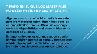 TIEMPO EN EL QUE LOS MATERIALES ESTARÁN EN LÍNEA PARA EL ACCESO 
Algunos cursos son ofrecidos periódicamente pero los materiales están disponibles para los alumnos ilimitadamente. Otros, sin embargo, cortan la disponibilidad del curso ni bien se ha completado el ciclo. 
Es importante que los alumnos sepan cuanto tiempo tendrán acceso al curso, y también que el instructor sea el que decida que pasara con los materiales de curso una vez completado.  