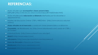 REFERENCIAS: 
Aulas virtuales que acompañan clases presenciales: EdPsy387,[http://cter.ed.uiuc.edu/courses/edpsy387/fa00/index.html] 
Aulas virtuales para educaciona distancia diseñadas por los docentes o departamentos: 
Masters de EducacionOnline: CTER y HREOnline-[http://www.ed.uiuc.edu/ed- online/] 
Aulas virtuales en el mercado y usadas en clases presenciales o a distancia: 
CourseInfo, de Blackboard, Inc[http://www.blackboard.com] usado en CTER y en Guided 
Individual Study, [http://www.outreach.uiuc.edu/gis/] 
WebCt[http://www.webct.com] 
e@cademy[http://www.tecnosolution.com/eacademy/] 
Foros de Discusión y Espacios de Chateo: 
WebBoard[http://www.webboard.com] 
CourseInfo[http://www.blackboard.com]  