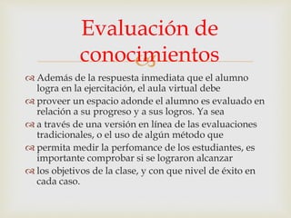 
 Además de la respuesta inmediata que el alumno
logra en la ejercitación, el aula virtual debe
 proveer un espacio adonde el alumno es evaluado en
relación a su progreso y a sus logros. Ya sea
 a través de una versión en línea de las evaluaciones
tradicionales, o el uso de algún método que
 permita medir la perfomance de los estudiantes, es
importante comprobar si se lograron alcanzar
 los objetivos de la clase, y con que nivel de éxito en
cada caso.
Evaluación de
conocimientos
 