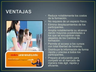 • Reduce notablemente los costos
de la formación.
• No requiere de un espacio físico.
• Elimina desplazamientos de los
participantes.
• Amplía notablemente su alcance
dando mayores posibilidades a
los que se encuentran más
alejados de los Centros de
formación.
• Permite el acceso a los cursos
con total libertad de horarios.
• Distribuye la información de forma
rápida y precisa a todos los
participantes.
• Prepara al educando para
competir en el mercado de
manera más ágil, rápida y
eficiente.
 
